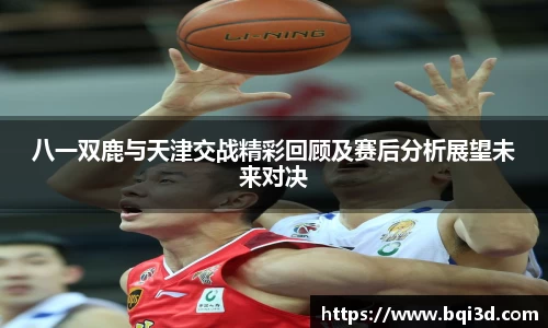八一双鹿与天津交战精彩回顾及赛后分析展望未来对决